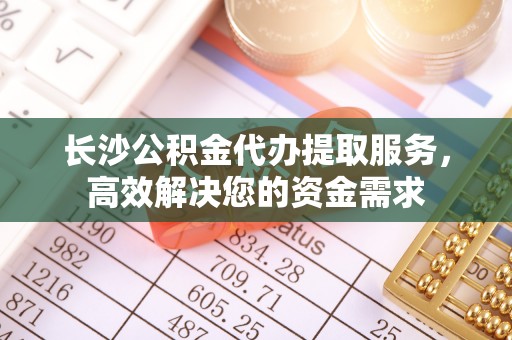 喀喇沁旗长沙公积金代办提取服务，高效解决您的资金需求