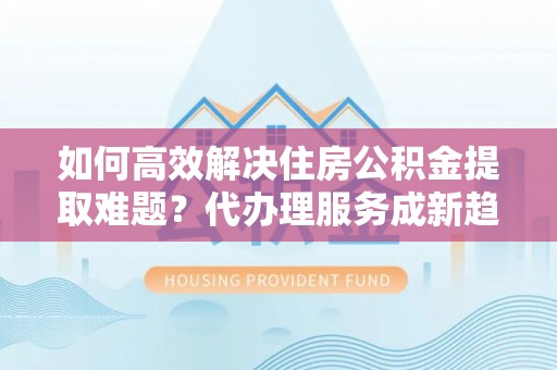 喀喇沁旗如何高效解决住房公积金提取难题？代办理服务成新趋势